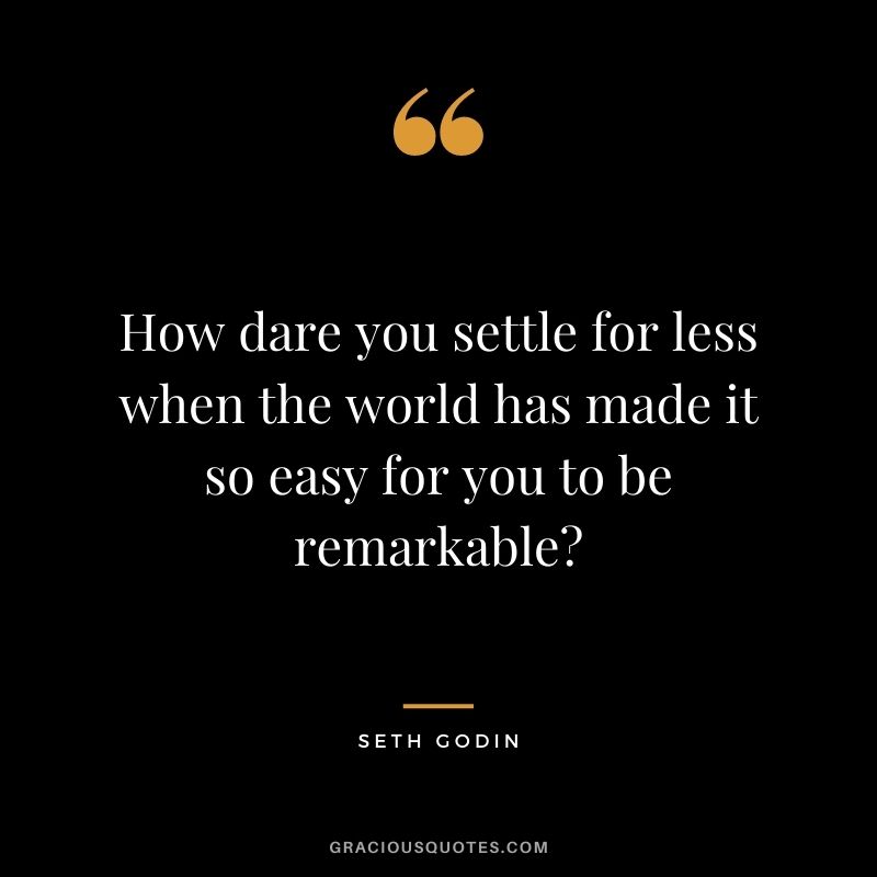How dare you settle for less when the world has made it so easy for you to be remarkable?