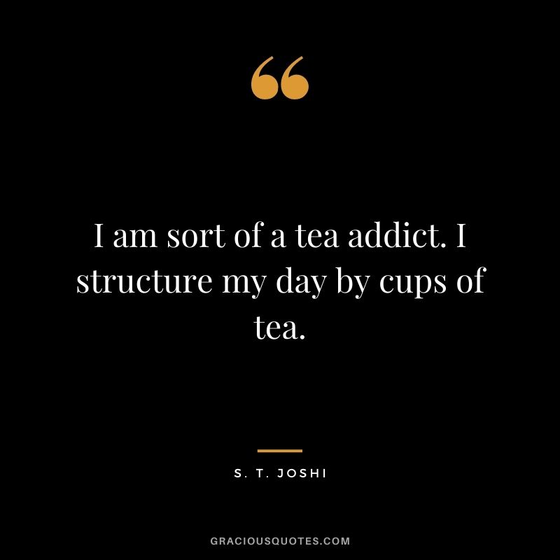 I am sort of a tea addict. I structure my day by cups of tea. - S. T. Joshi