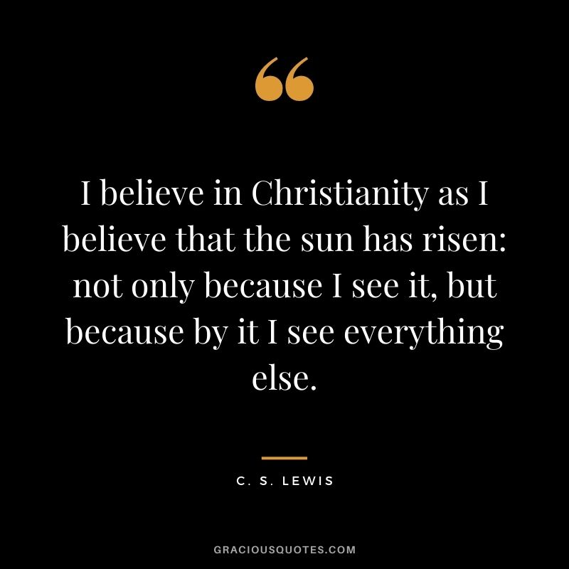 I believe in Christianity as I believe that the sun has risen: not only because I see it, but because by it I see everything else. - C. S. Lewis