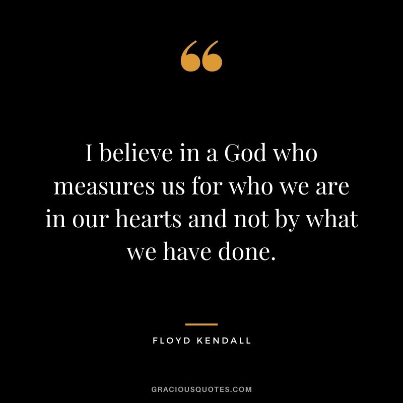 I believe in a God who measures us for who we are in our hearts and not by what we have done. - Floyd Kendall