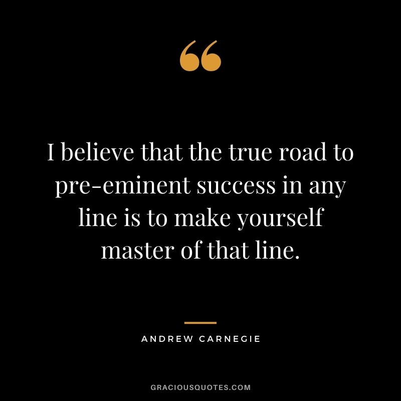 I believe that the true road to pre-eminent success in any line is to make yourself master of that line.
