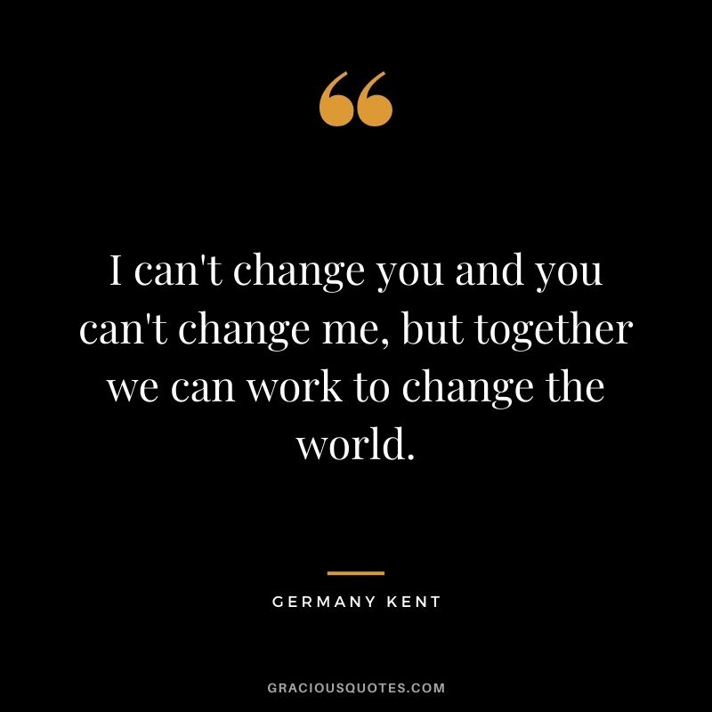 I can't change you and you can't change me, but together we can work to change the world.