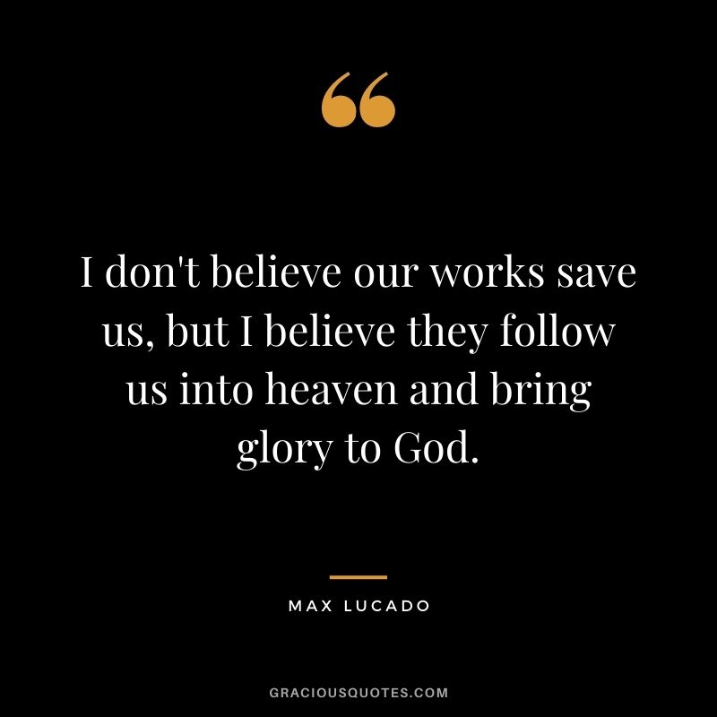 I don't believe our works save us, but I believe they follow us into heaven and bring glory to God.