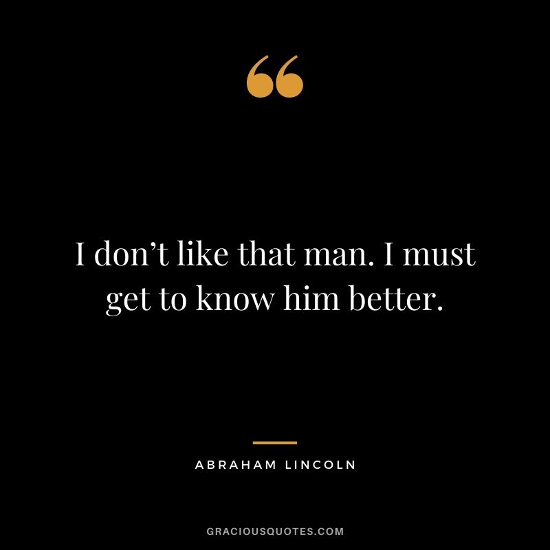 I don’t like that man. I must get to know him better. - Abraham Lincoln