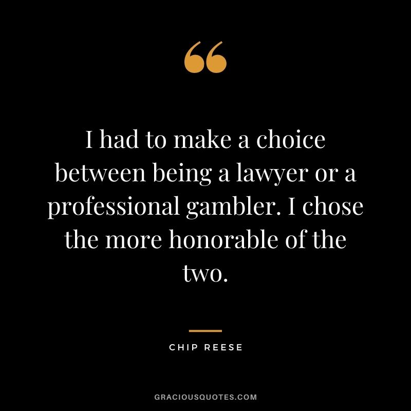 I had to make a choice between being a lawyer or a professional gambler. I chose the more honorable of the two. - Chip Reese