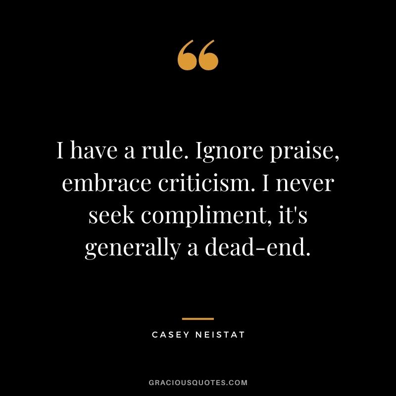 I have a rule. Ignore praise, embrace criticism. I never seek compliment, it's generally a dead-end.