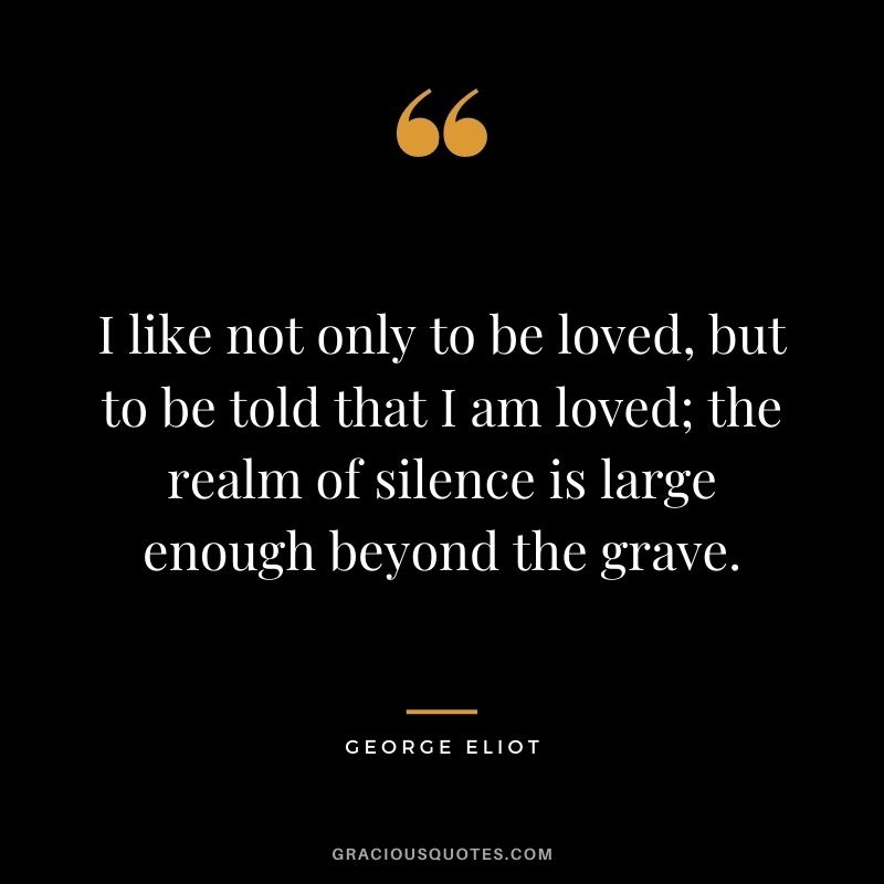 I like not only to be loved, but to be told that I am loved; the realm of silence is large enough beyond the grave.