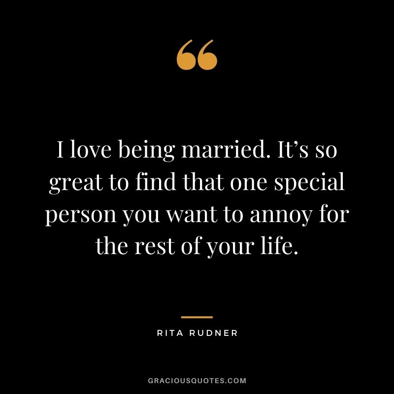 I love being married. It’s so great to find that one special person you want to annoy for the rest of your life. - Rita Rudner