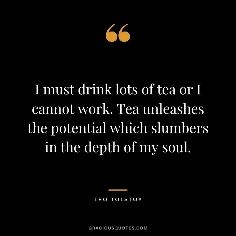 I must drink lots of tea or I cannot work. Tea unleashes the potential which slumbers in the depth of my soul. – Leo Tolstoy