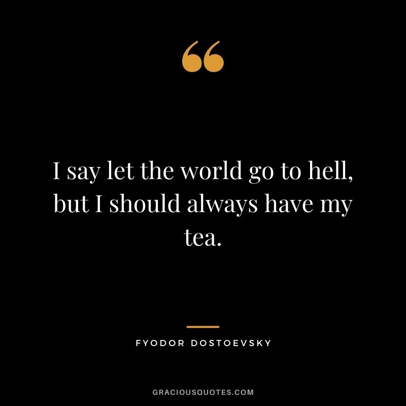 I say let the world go to hell, but I should always have my tea. – Fyodor Dostoevsky