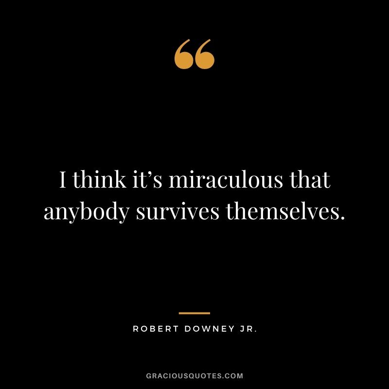 I think it’s miraculous that anybody survives themselves.