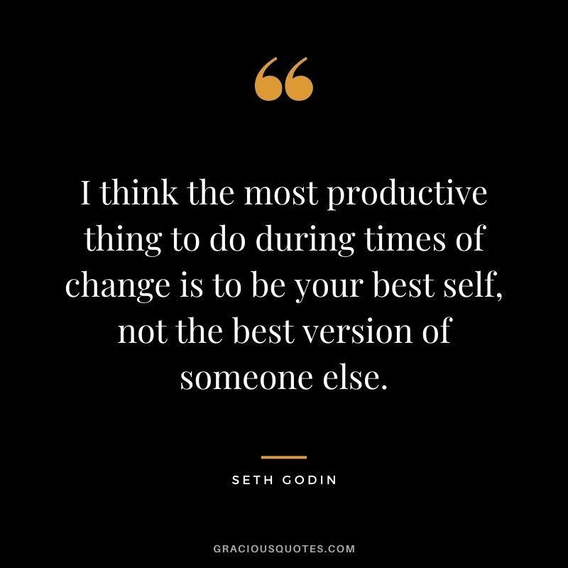 I think the most productive thing to do during times of change is to be your best self, not the best version of someone else.