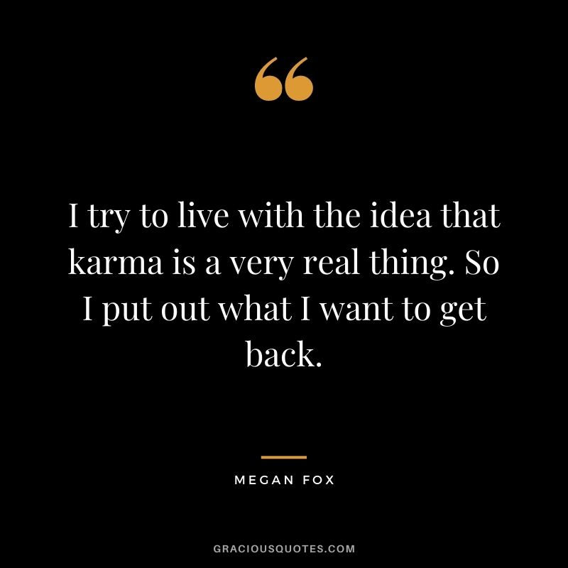 I try to live with the idea that karma is a very real thing. So I put out what I want to get back. - Megan Fox