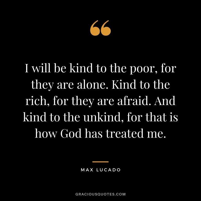I will be kind to the poor, for they are alone. Kind to the rich, for they are afraid. And kind to the unkind, for that is how God has treated me.