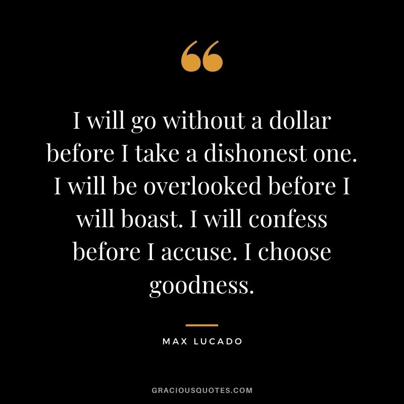 I will go without a dollar before I take a dishonest one. I will be overlooked before I will boast. I will confess before I accuse. I choose goodness.