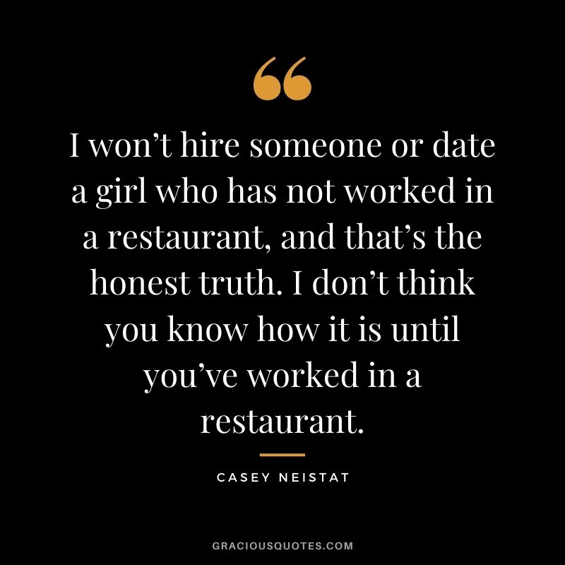 I won’t hire someone or date a girl who has not worked in a restaurant, and that’s the honest truth. I don’t think you know how it is until you’ve worked in a restaurant.