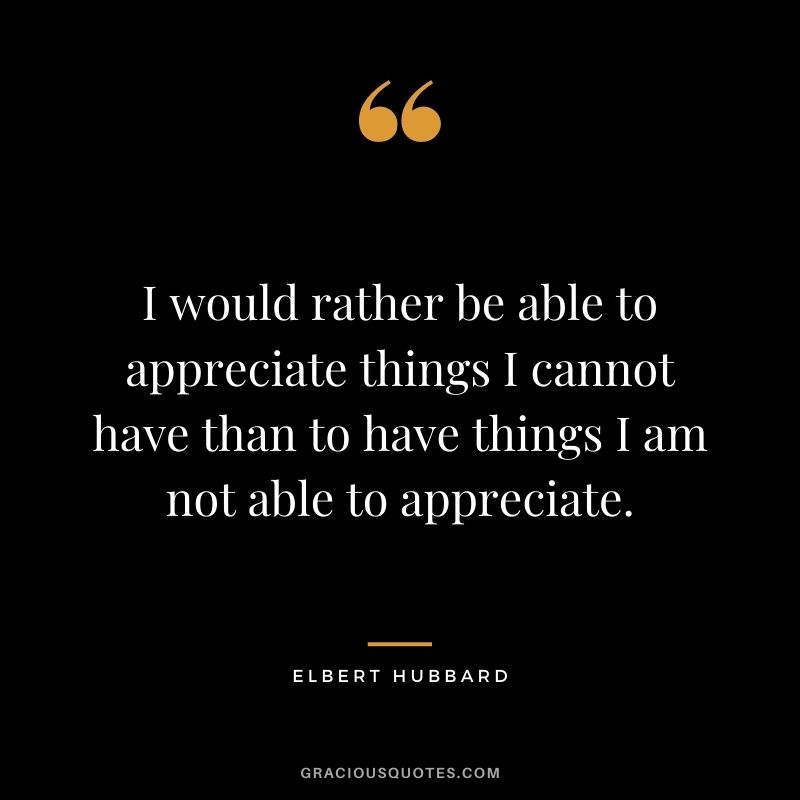 I would rather be able to appreciate things I cannot have than to have things I am not able to appreciate.