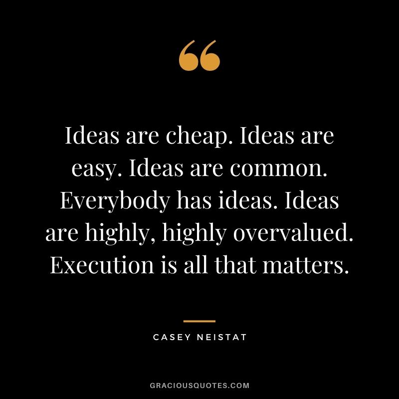 Ideas are cheap. Ideas are easy. Ideas are common. Everybody has ideas. Ideas are highly, highly overvalued. Execution is all that matters.