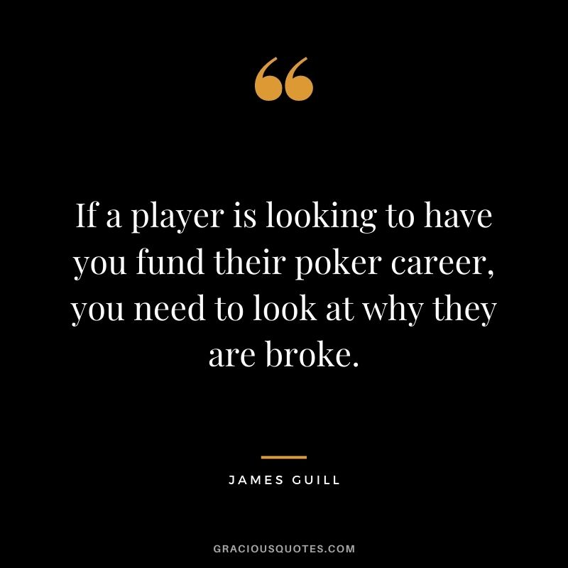 If a player is looking to have you fund their poker career, you need to look at why they are broke. -  James Guill