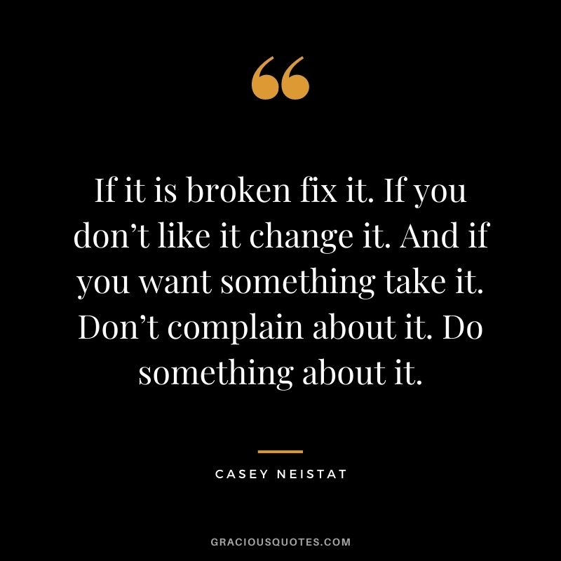 If it is broken fix it. If you don’t like it change it. And if you want something take it. Don’t complain about it. Do something about it.
