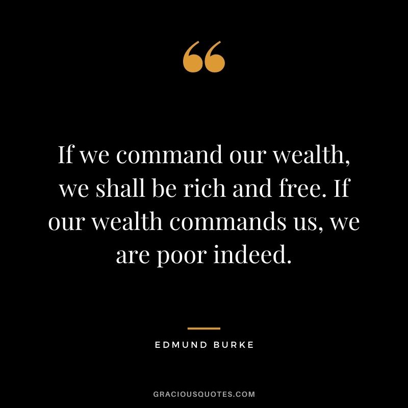 If we command our wealth, we shall be rich and free. If our wealth commands us, we are poor indeed. – Edmund Burke