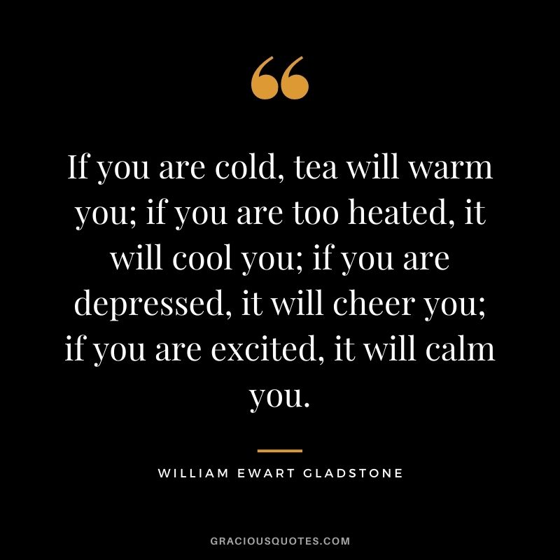 If you are cold, tea will warm you; if you are too heated, it will cool you; if you are depressed, it will cheer you; if you are excited, it will calm you. — William Ewart Gladstone