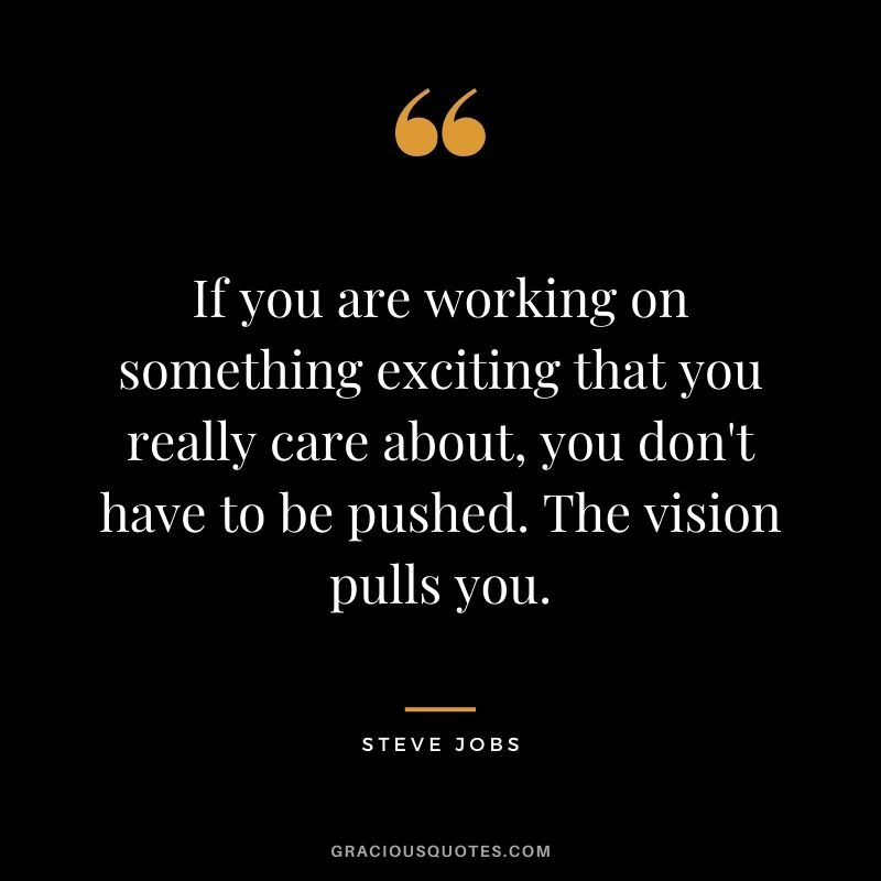 If you are working on something exciting that you really care about, you don't have to be pushed. The vision pulls you. - Steve Jobs