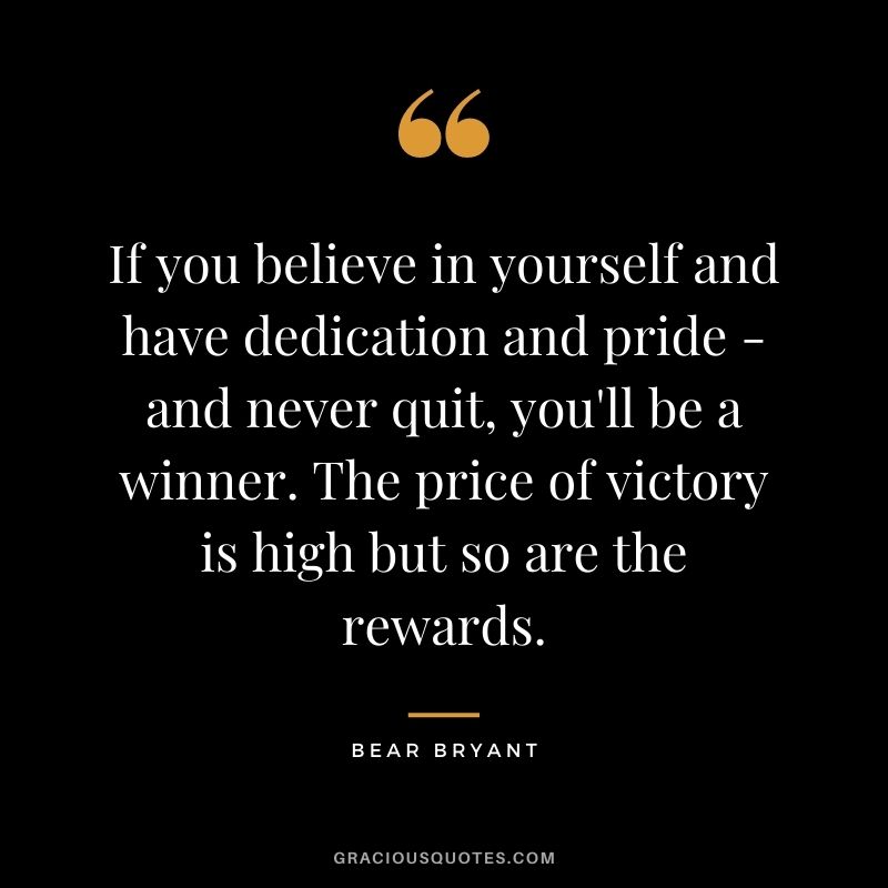 If you believe in yourself and have dedication and pride - and never quit, you'll be a winner. The price of victory is high but so are the rewards. - Bear Bryant