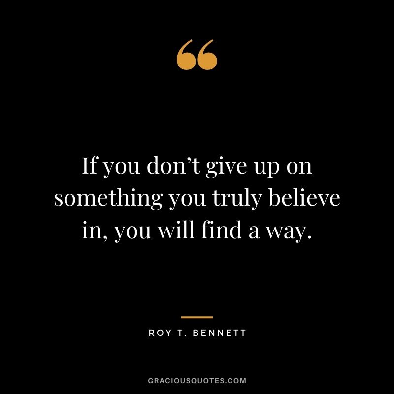 If you don’t give up on something you truly believe in, you will find a way. ― Roy T. Bennett