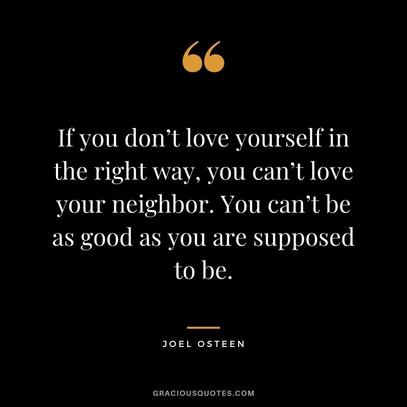 If you don’t love yourself in the right way, you can’t love your neighbor. You can’t be as good as you are supposed to be.