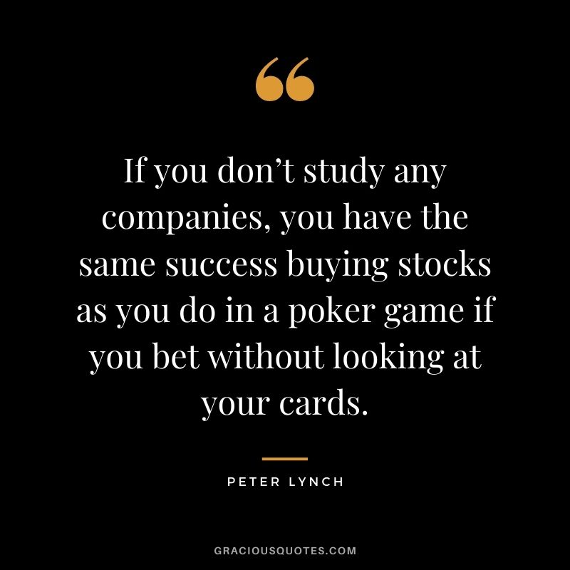 If you don’t study any companies, you have the same success buying stocks as you do in a poker game if you bet without looking at your cards. - Peter Lynch