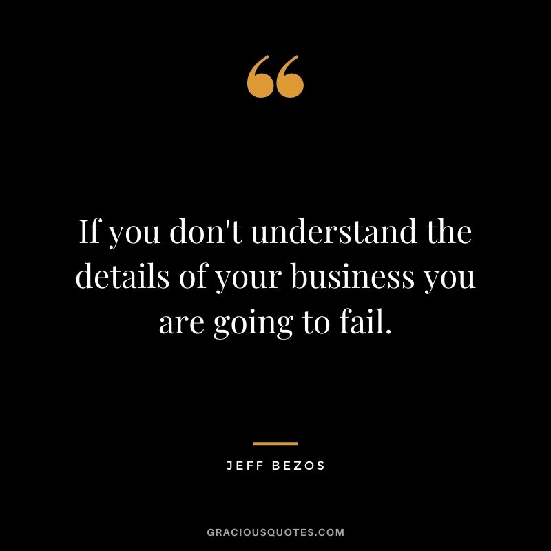 If you don't understand the details of your business you are going to fail. - Jeff Bezos
