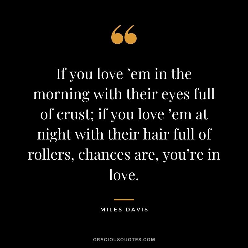 If you love ’em in the morning with their eyes full of crust; if you love ’em at night with their hair full of rollers, chances are, you’re in love. - Miles Davis