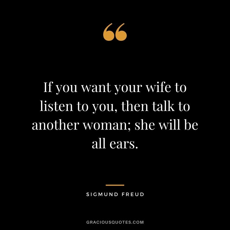 If you want your wife to listen to you, then talk to another woman; she will be all ears. – Sigmund Freud