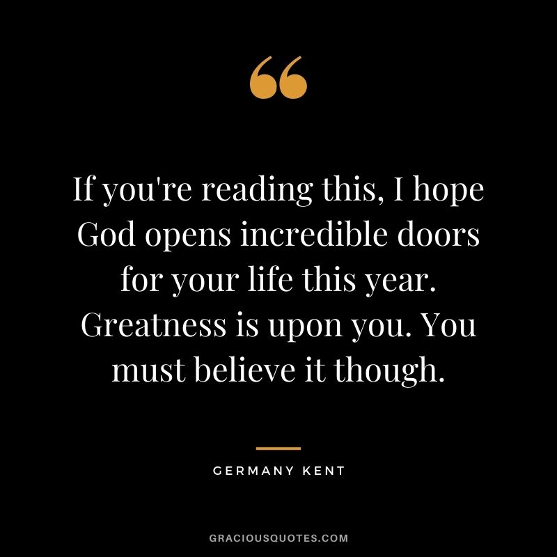 If you're reading this, I hope God opens incredible doors for your life this year. Greatness is upon you. You must believe it though.