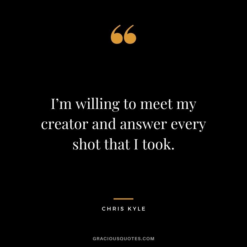 I’m willing to meet my creator and answer every shot that I took.