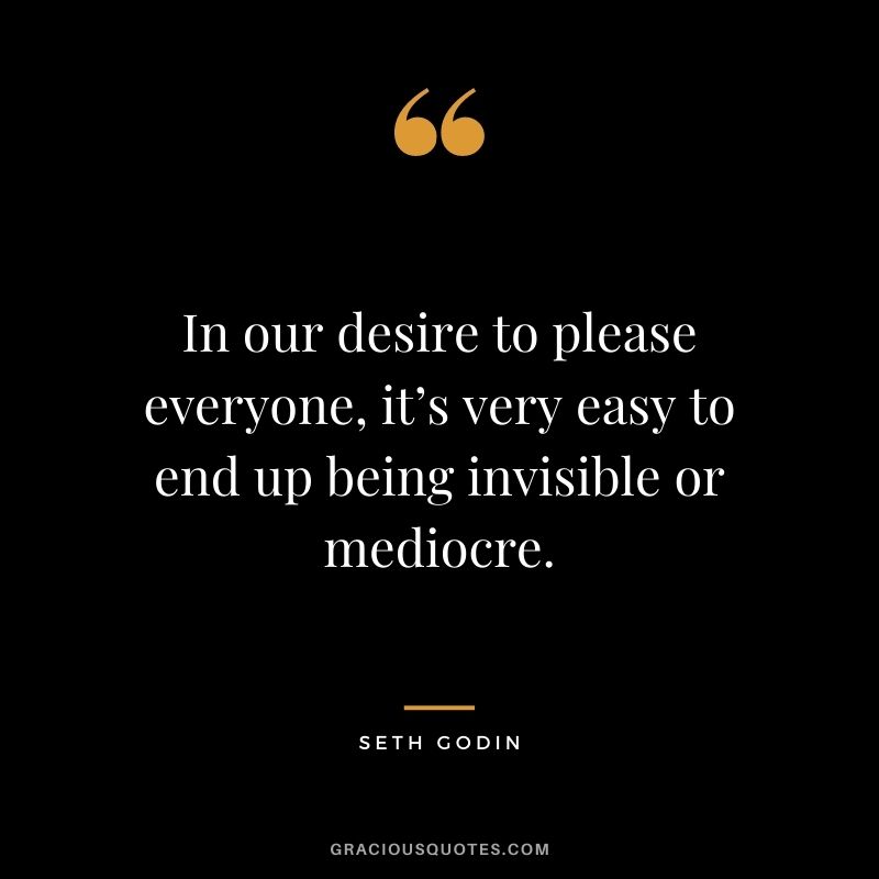 In our desire to please everyone, it’s very easy to end up being invisible or mediocre.