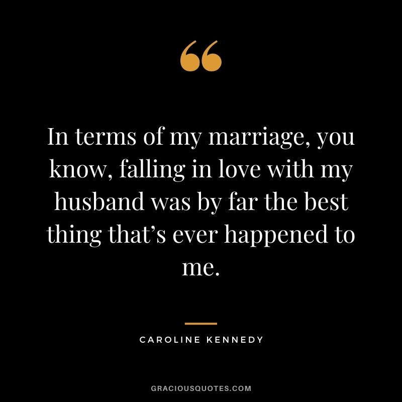 In terms of my marriage, you know, falling in love with my husband was by far the best thing that’s ever happened to me. – Caroline Kennedy