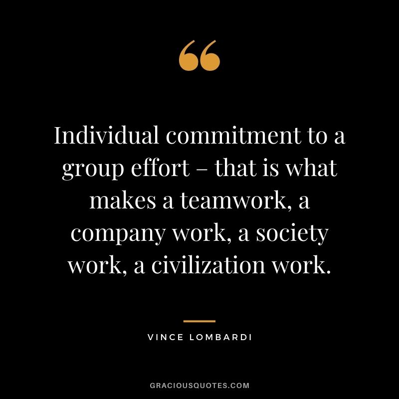 Individual commitment to a group effort – that is what makes a teamwork, a company work, a society work, a civilization work. - Vince Lombardi