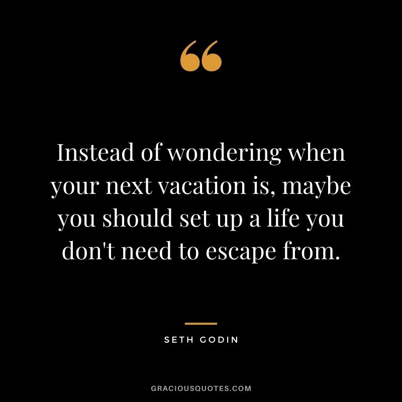 Instead of wondering when your next vacation is, maybe you should set up a life you don't need to escape from.