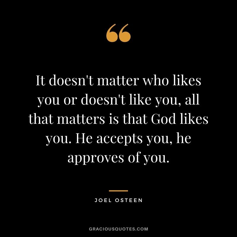 It doesn't matter who likes you or doesn't like you, all that matters is that God likes you. He accepts you, he approves of you.