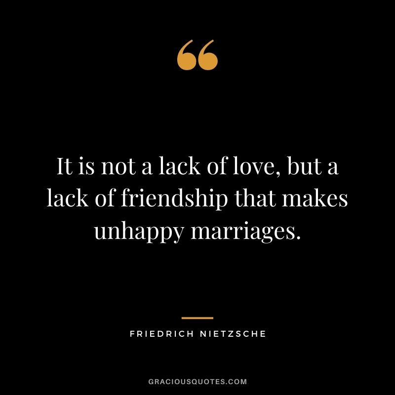 It is not a lack of love, but a lack of friendship that makes unhappy marriages. ― Friedrich Nietzsche