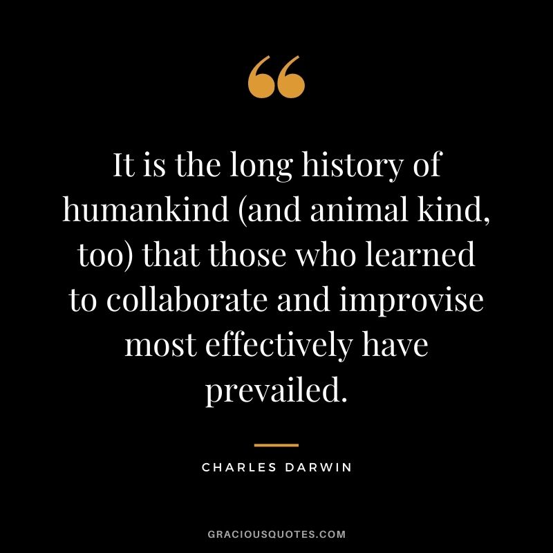 It is the long history of humankind (and animal kind, too) that those who learned to collaborate and improvise most effectively have prevailed. – Charles Darwin