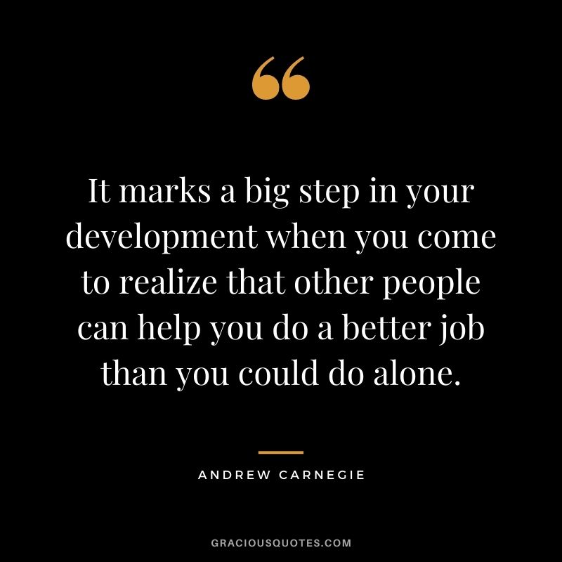 It marks a big step in your development when you come to realize that other people can help you do a better job than you could do alone.