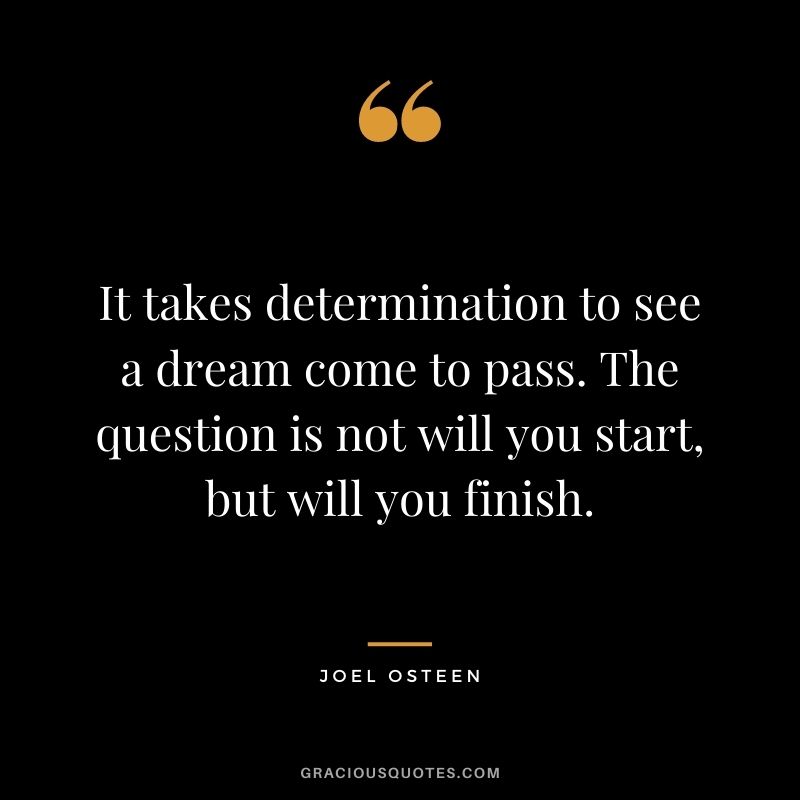 It takes determination to see a dream come to pass. The question is not will you start, but will you finish.