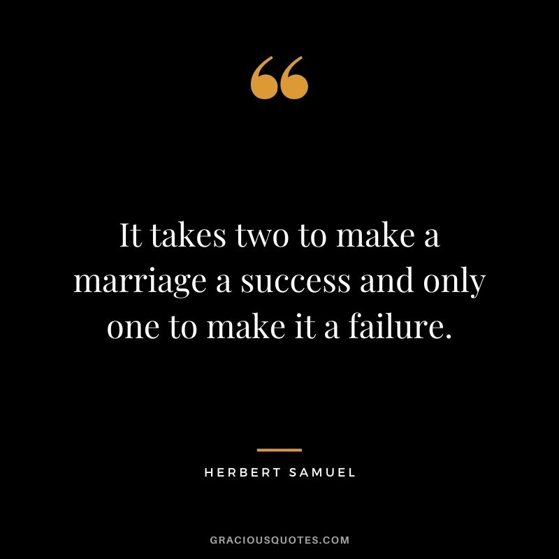 It takes two to make a marriage a success and only one to make it a failure. - Herbert Samuel