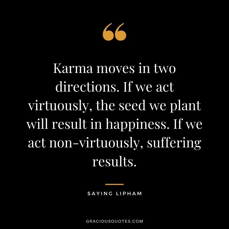 Karma moves in two directions. If we act virtuously, the seed we plant will result in happiness. If we act non-virtuously, suffering results. – Saying Lipham