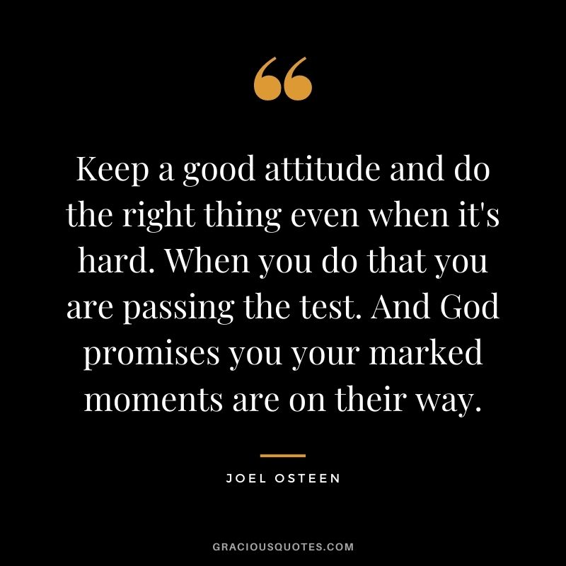Keep a good attitude and do the right thing even when it's hard. When you do that you are passing the test. And God promises you your marked moments are on their way.