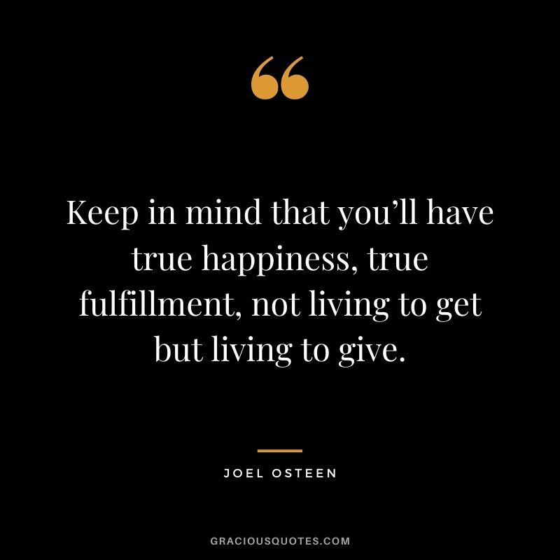 Keep in mind that you’ll have true happiness, true fulfillment, not living to get but living to give.