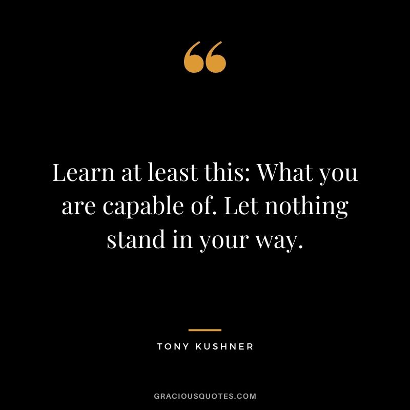 Learn at least this: What you are capable of. Let nothing stand in your way.